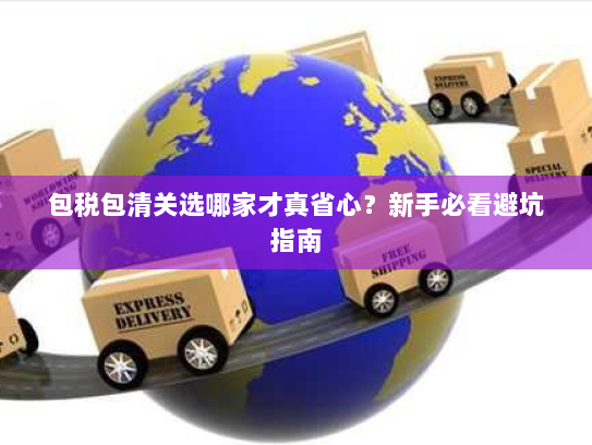 包税包清关选哪家才真省心？新手必看避坑指南