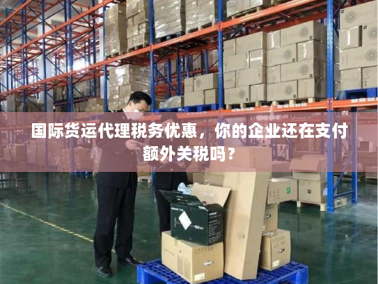 国际货运代理税务优惠，你的企业还在支付额外关税吗？