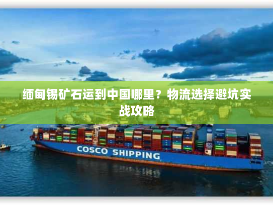 缅甸锡矿石运到中国哪里?物流选择避坑实战攻略 缅甸锡矿石运到中国哪里?物流选择避坑实战攻略
