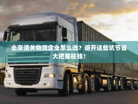北京清关物流企业怎么选？避开这些坑节省大把冤枉钱！