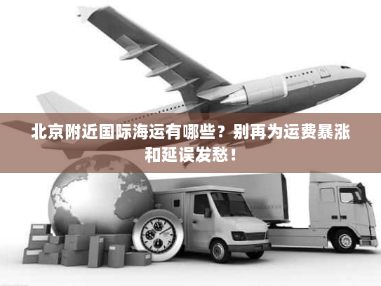 北京附近国际海运有哪些？别再为运费暴涨和延误发愁！