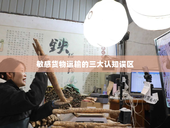 敏感货物运输的三大认知误区