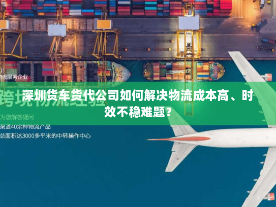 深圳货车货代公司如何解决物流成本高、时效不稳难题? 深圳货车货代公司如何解决物流成本高、时效不稳难题?