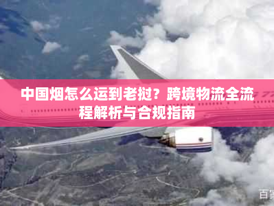 中国烟怎么运到老挝？跨境物流全流程解析与合规指南