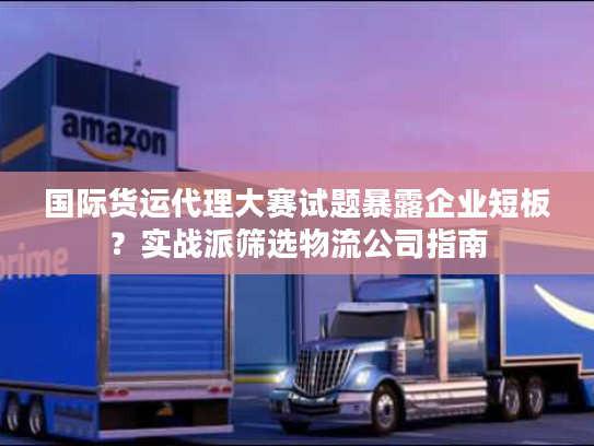 国际货运代理大赛试题暴露企业短板？实战派筛选物流公司指南