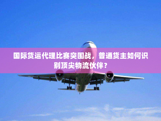 国际货运代理比赛突围战，普通货主如何识别顶尖物流伙伴？