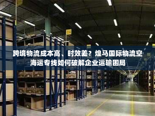 跨境物流成本高、时效差?煌马国际物流空海运专线如何破解企业运输困局 跨境物流成本高、时效差?煌马国际物流空海运专线如何破解企业运输困局