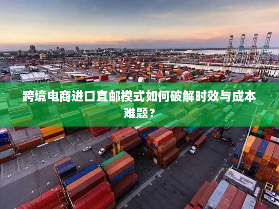 跨境电商进口直邮模式如何破解时效与成本难题? 跨境电商进口直邮模式如何破解时效与成本难题?