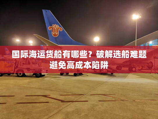 国际海运货船有哪些？破解选船难题避免高成本陷阱