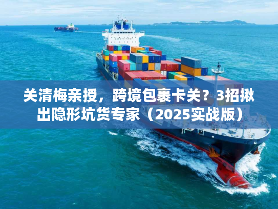 关清梅亲授，跨境包裹卡关？3招揪出隐形坑货专家（2025实战版）