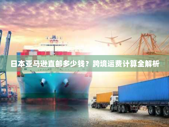 日本亚马逊直邮多少钱?跨境运费计算全解析 日本亚马逊直邮多少钱?跨境运费计算全解析