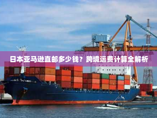 日本亚马逊直邮多少钱?跨境运费计算全解析 日本亚马逊直邮多少钱?跨境运费计算全解析