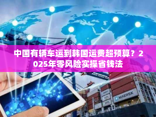 中国有辆车运到韩国运费超预算？2025年零风险实操省钱法