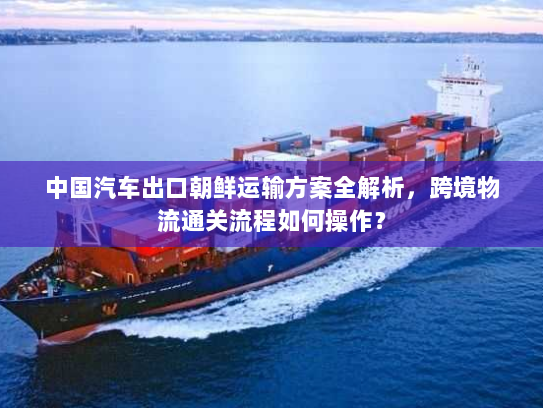 中国汽车出口朝鲜运输方案全解析，跨境物流通关流程如何操作？