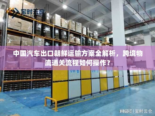中国汽车出口朝鲜运输方案全解析,跨境物流通关流程如何操作? 中国汽车出口朝鲜运输方案全解析,跨境物流通关流程如何操作?
