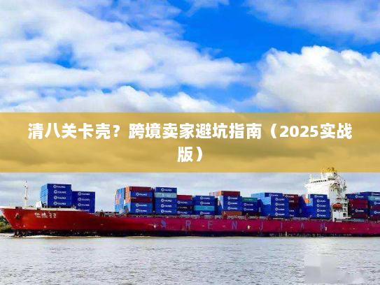 清八关卡壳？跨境卖家避坑指南（2025实战版）