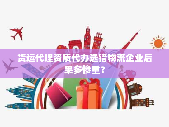 货运代理资质代办选错物流企业后果多惨重？