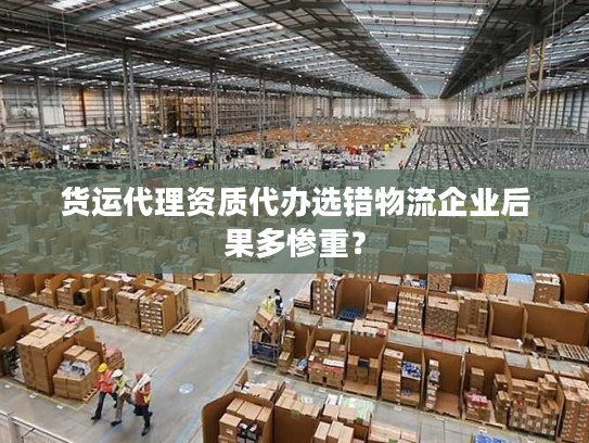 货运代理资质代办选错物流企业后果多惨重？