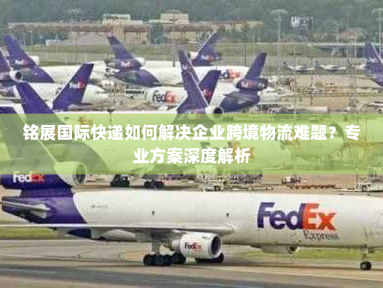 铭展国际快递如何解决企业跨境物流难题?专业方案深度解析 铭展国际快递如何解决企业跨境物流难题?专业方案深度解析