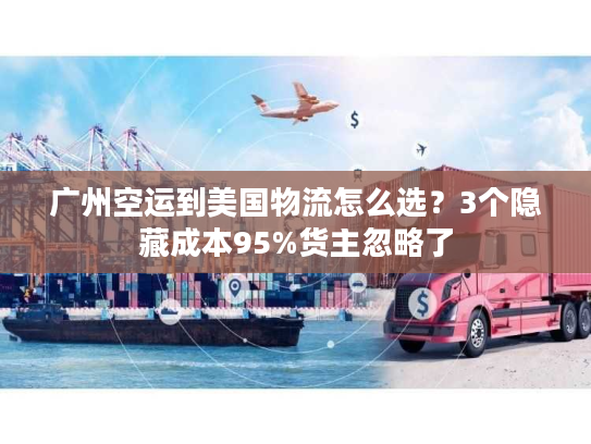 广州空运到美国物流怎么选？3个隐藏成本95%货主忽略了