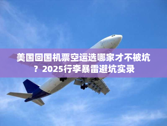 美国回国机票空运选哪家才不被坑？2025行李暴雷避坑实录
