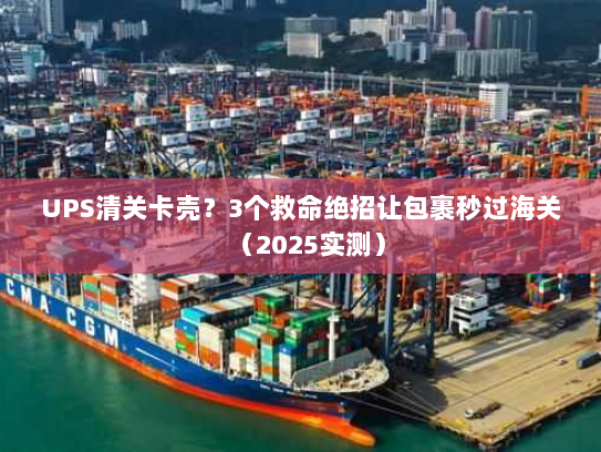 UPS清关卡壳？3个救命绝招让包裹秒过海关（2025实测）