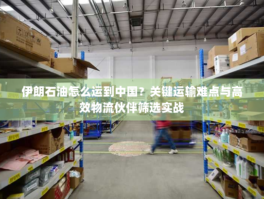 伊朗石油怎么运到中国？关键运输难点与高效物流伙伴筛选实战