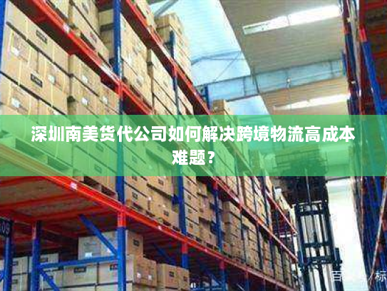 深圳南美货代公司如何解决跨境物流高成本难题？