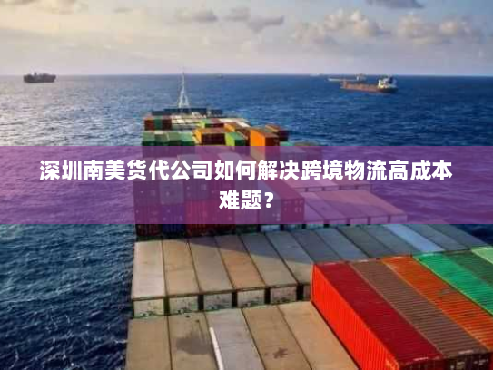 深圳南美货代公司如何解决跨境物流高成本难题？