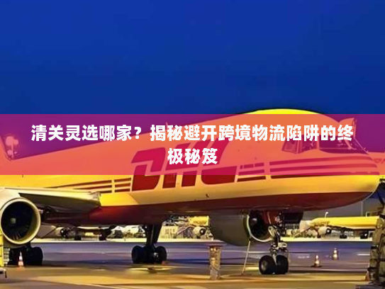 清关灵选哪家？揭秘避开跨境物流陷阱的终极秘笈