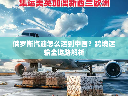 俄罗斯汽油怎么运到中国？跨境运输全链路解析