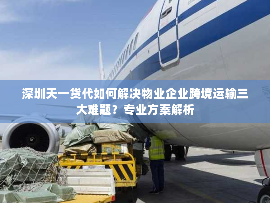 深圳天一货代如何解决物业企业跨境运输三大难题?专业方案解析 深圳天一货代如何解决物业企业跨境运输三大难题?专业方案解析