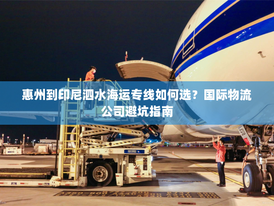惠州到印尼泗水海运专线如何选?国际物流公司避坑指南 惠州到印尼泗水海运专线如何选?国际物流公司避坑指南