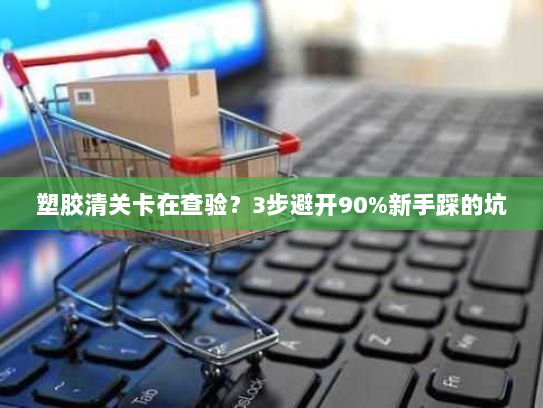 塑胶清关卡在查验?3步避开90%新手踩的坑 塑胶清关卡在查验?3步避开90%新手踩的坑