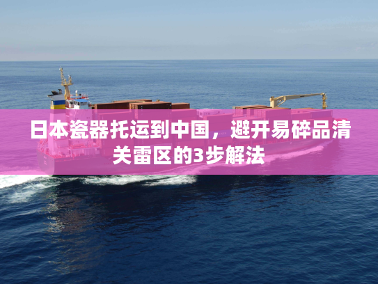 日本瓷器托运到中国，避开易碎品清关雷区的3步解法