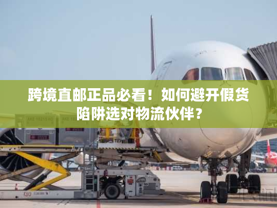 跨境直邮正品必看！如何避开假货陷阱选对物流伙伴？