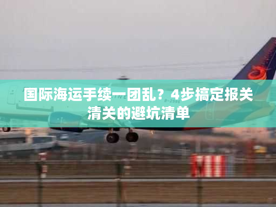 国际海运手续一团乱?4步搞定报关清关的避坑清单 国际海运手续一团乱?4步搞定报关清关的避坑清单