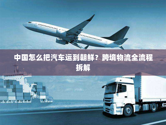 中国怎么把汽车运到朝鲜？跨境物流全流程拆解