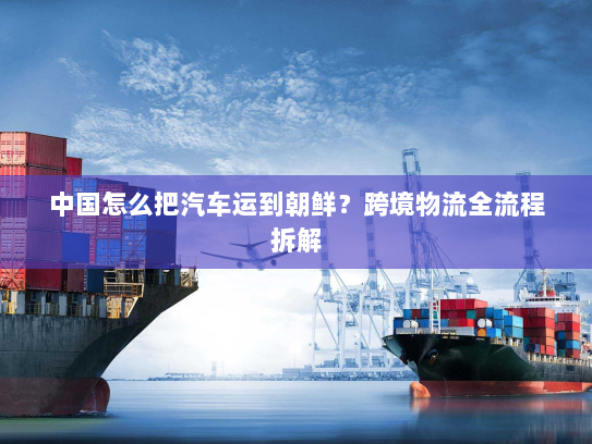 中国怎么把汽车运到朝鲜？跨境物流全流程拆解