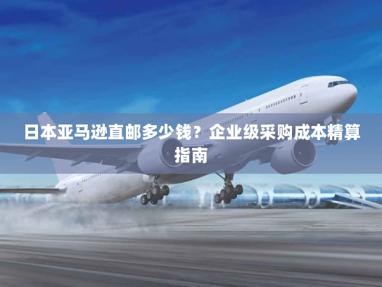 日本亚马逊直邮多少钱?企业级采购成本精算指南 日本亚马逊直邮多少钱?企业级采购成本精算指南