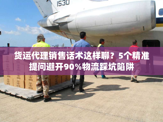 货运代理销售话术这样聊？5个精准提问避开90%物流踩坑陷阱