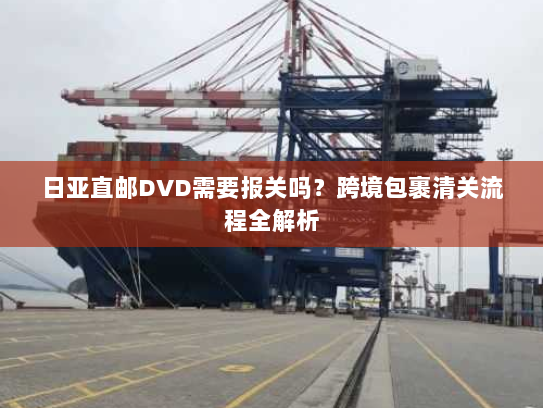 日亚直邮DVD需要报关吗?跨境包裹清关流程全解析 日亚直邮DVD需要报关吗?跨境包裹清关流程全解析