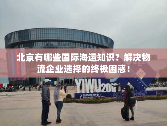 北京有哪些国际海运知识？解决物流企业选择的终极困惑！