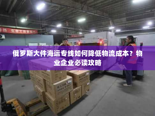 俄罗斯大件海运专线如何降低物流成本？物业企业必读攻略