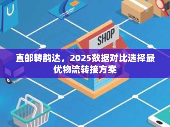 直邮转韵达，2025数据对比选择最优物流转接方案