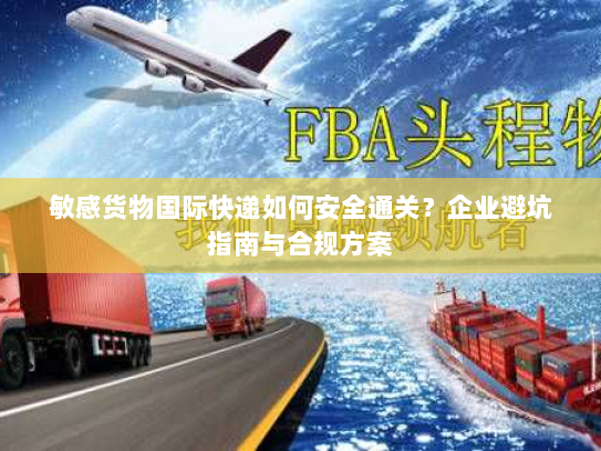 敏感货物国际快递如何安全通关?企业避坑指南与合规方案 敏感货物国际快递如何安全通关?企业避坑指南与合规方案