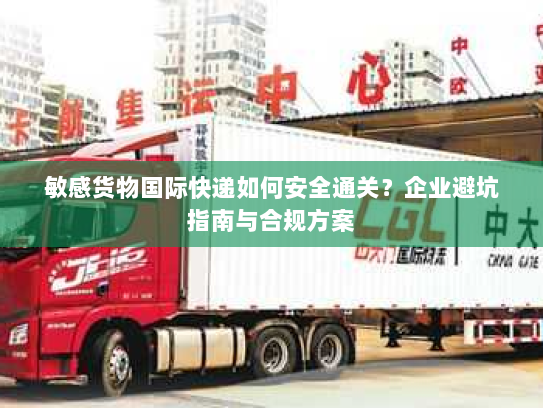 敏感货物国际快递如何安全通关?企业避坑指南与合规方案 敏感货物国际快递如何安全通关?企业避坑指南与合规方案
