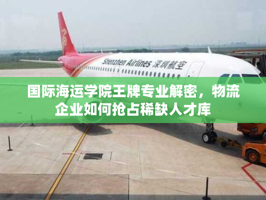 国际海运学院王牌专业解密,物流企业如何抢占稀缺人才库 国际海运学院王牌专业解密,物流企业如何抢占稀缺人才库