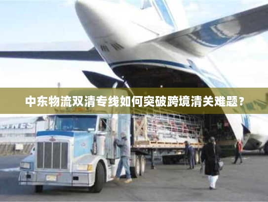 中东物流双清专线如何突破跨境清关难题？