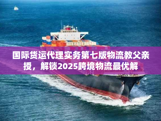 国际货运代理实务第七版物流教父亲授，解锁2025跨境物流最优解